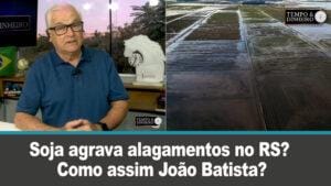 Soja agrava alagamentos no RS? Como assim João Batista?
