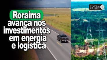 Roraima avança nos investimentos em energia e logística beneficiando exportadores